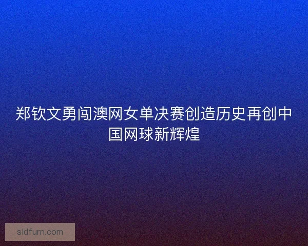 郑钦文勇闯澳网女单决赛创造历史再创中国网球新辉煌 郑钦文勇闯澳网女单决赛创造历史再创中国网球新辉煌