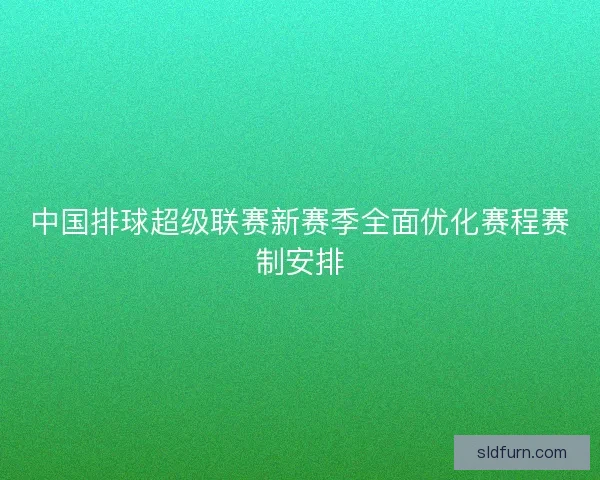 中国排球超级联赛新赛季全面优化赛程赛制安排