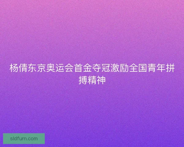 杨倩东京奥运会首金夺冠激励全国青年拼搏精神 杨倩东京奥运会首金夺冠激励全国青年拼搏精神
