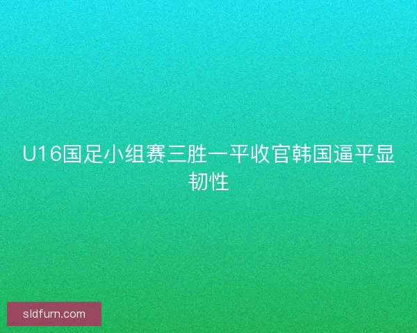 U16国足小组赛三胜一平收官韩国逼平显韧性
