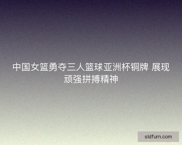 中国女篮勇夺三人篮球亚洲杯铜牌 展现顽强拼搏精神