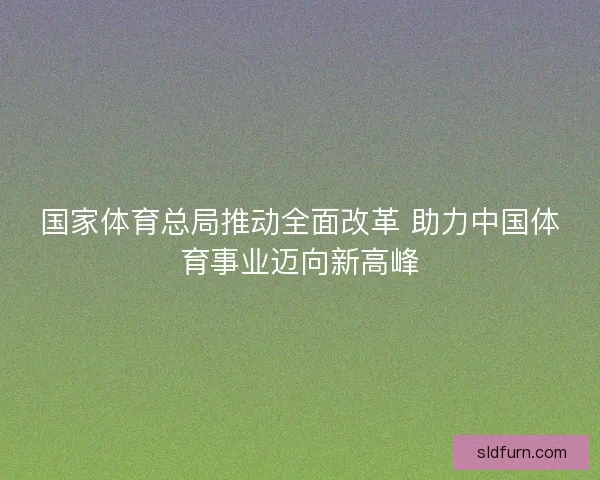 国家体育总局推动全面改革 助力中国体育事业迈向新高峰