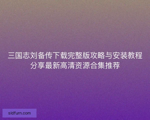 三国志刘备传下载完整版攻略与安装教程分享最新高清资源合集推荐