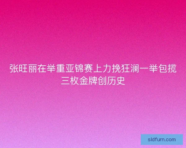 张旺丽在举重亚锦赛上力挽狂澜一举包揽三枚金牌创历史