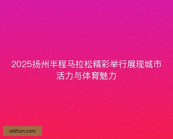 2025扬州半程马拉松精彩举行展现城市活力与体育魅力
