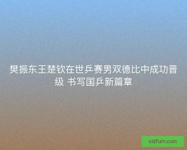 樊振东王楚钦在世乒赛男双德比中成功晋级 书写国乒新篇章 樊振东王楚钦在世乒赛男双德比中成功晋级 书写国乒新篇章