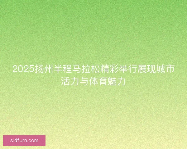 2025扬州半程马拉松精彩举行展现城市活力与体育魅力