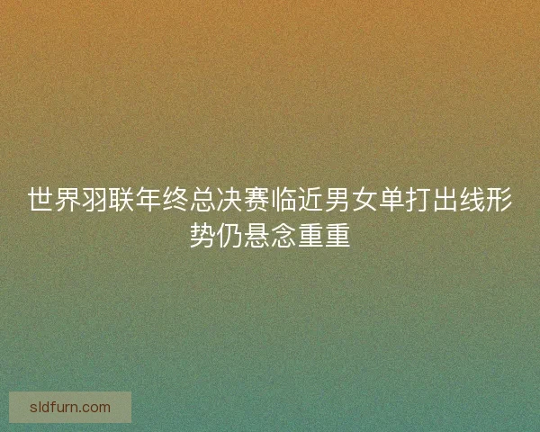 世界羽联年终总决赛临近男女单打出线形势仍悬念重重 世界羽联年终总决赛临近男女单打出线形势仍悬念重重
