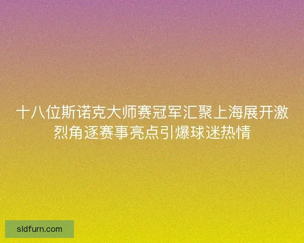 十八位斯诺克大师赛冠军汇聚上海展开激烈角逐赛事亮点引爆球迷热情 十八位斯诺克大师赛冠军汇聚上海展开激烈角逐赛事亮点引爆球迷热情