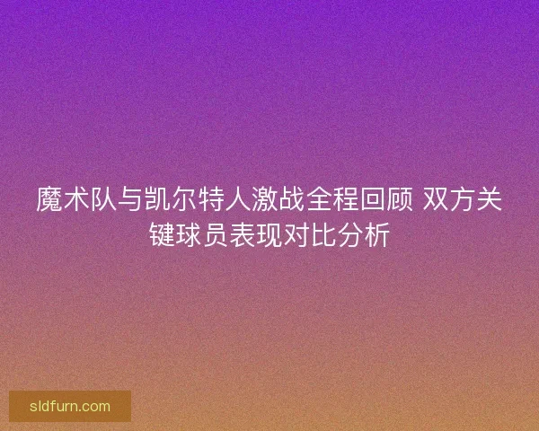 魔术队与凯尔特人激战全程回顾 双方关键球员表现对比分析 魔术队与凯尔特人激战全程回顾 双方关键球员表现对比分析