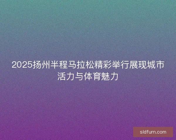 2025扬州半程马拉松精彩举行展现城市活力与体育魅力