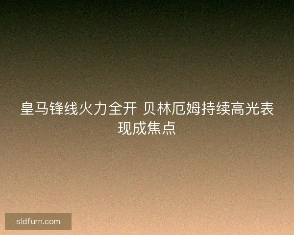 皇马锋线火力全开 贝林厄姆持续高光表现成焦点