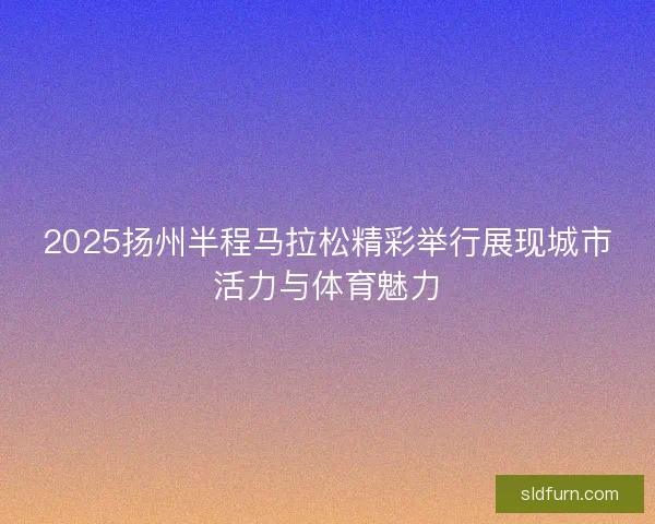 2025扬州半程马拉松精彩举行展现城市活力与体育魅力 2025扬州半程马拉松精彩举行展现城市活力与体育魅力
