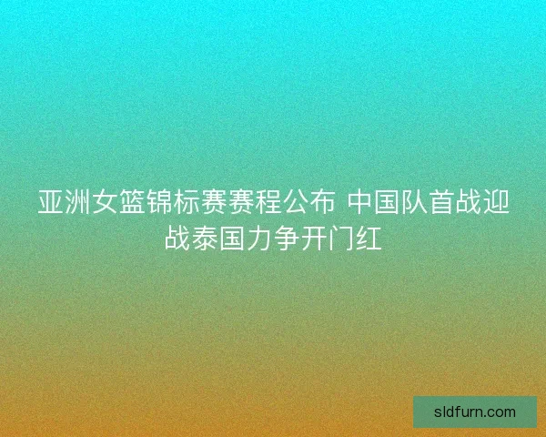 亚洲女篮锦标赛赛程公布 中国队首战迎战泰国力争开门红