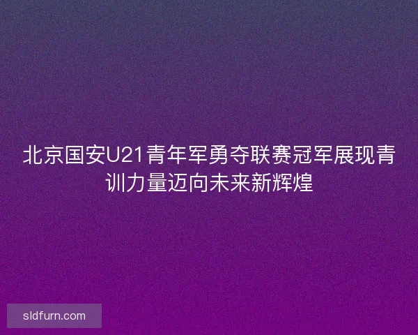 北京国安U21青年军勇夺联赛冠军展现青训力量迈向未来新辉煌