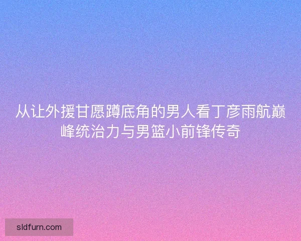 从让外援甘愿蹲底角的男人看丁彦雨航巅峰统治力与男篮小前锋传奇 从让外援甘愿蹲底角的男人看丁彦雨航巅峰统治力与男篮小前锋传奇