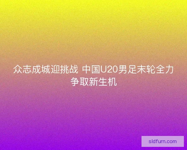 众志成城迎挑战 中国U20男足末轮全力争取新生机 众志成城迎挑战 中国U20男足末轮全力争取新生机
